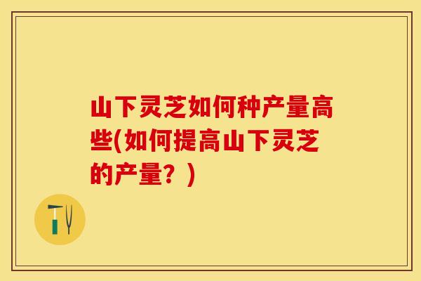 山下灵芝如何种产量高些(如何提高山下灵芝的产量？)