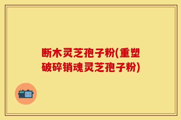 断木灵芝孢子粉(重塑破碎销魂灵芝孢子粉)