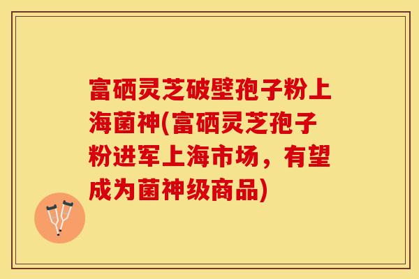 富硒灵芝破壁孢子粉上海菌神(富硒灵芝孢子粉进军上海市场，有望成为菌神级商品)