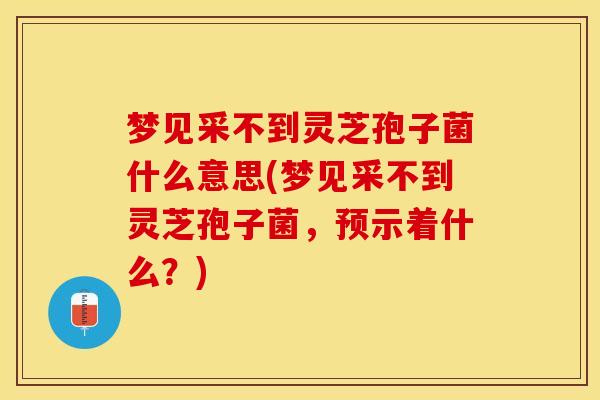 梦见采不到灵芝孢子菌什么意思(梦见采不到灵芝孢子菌，预示着什么？)