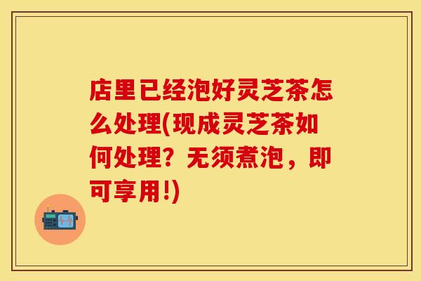 店里已经泡好灵芝茶怎么处理(现成灵芝茶如何处理？无须煮泡，即可享用!)