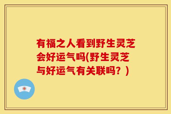 有福之人看到野生灵芝会好运气吗(野生灵芝与好运气有关联吗？)