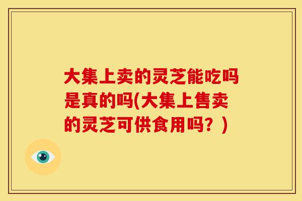 大集上卖的灵芝能吃吗是真的吗(大集上售卖的灵芝可供食用吗？)