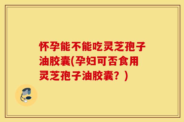 怀孕能不能吃灵芝孢子油胶囊(孕妇可否食用灵芝孢子油胶囊？)