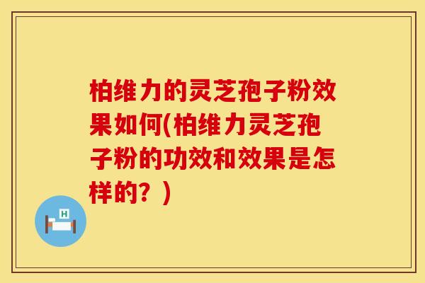 柏维力的灵芝孢子粉效果如何(柏维力灵芝孢子粉的功效和效果是怎样的？)