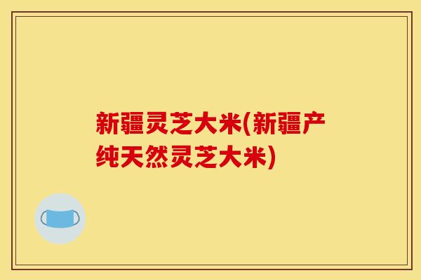 新疆灵芝大米(新疆产纯天然灵芝大米)