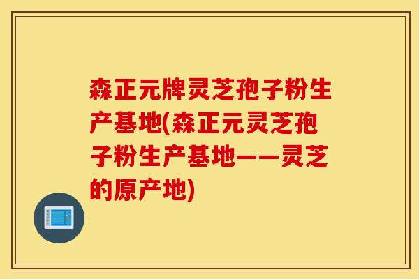 森正元牌灵芝孢子粉生产基地(森正元灵芝孢子粉生产基地——灵芝的原产地)