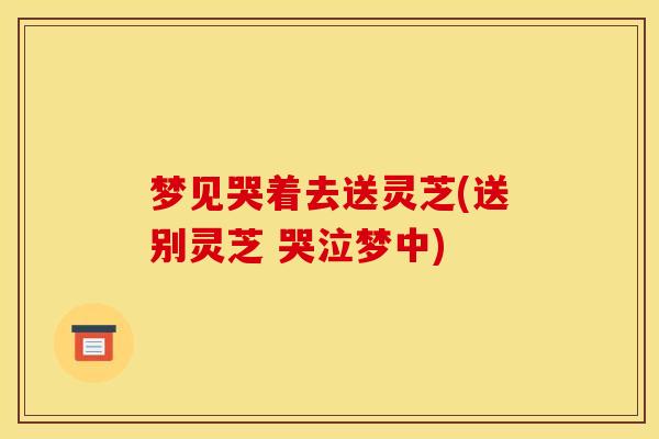 梦见哭着去送灵芝(送别灵芝 哭泣梦中)