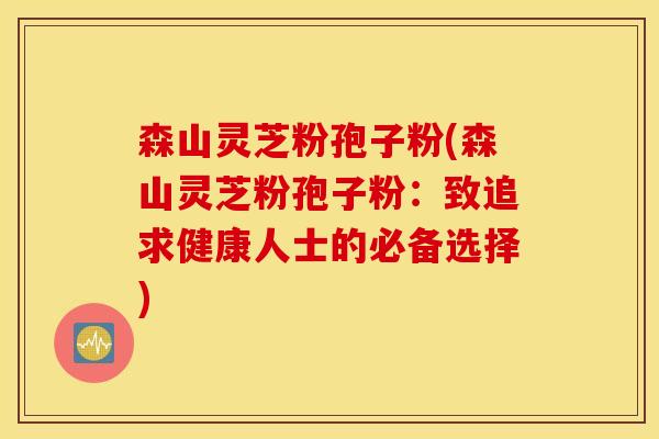 森山灵芝粉孢子粉(森山灵芝粉孢子粉：致追求健康人士的必备选择)