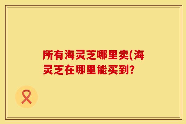 所有海灵芝哪里卖(海灵芝在哪里能买到？