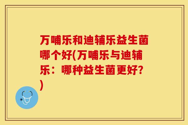 万哺乐和迪辅乐益生菌哪个好(万哺乐与迪辅乐:哪种益生菌更好?) 万哺乐和迪辅乐益生菌哪个好(万哺乐与迪辅乐:哪种益生菌更好?)
