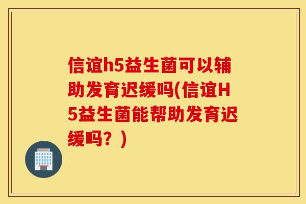信谊h5益生菌可以辅助发育迟缓吗(信谊H5益生菌能帮助发育迟缓吗？)