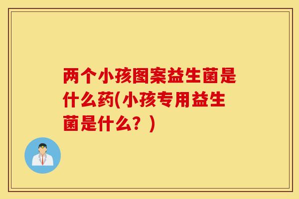 两个小孩图案益生菌是什么药(小孩专用益生菌是什么？)