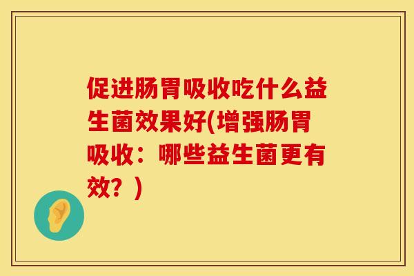 促进肠胃吸收吃什么益生菌效果好(增强肠胃吸收：哪些益生菌更有效？)