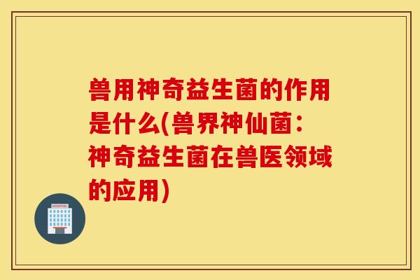 兽用神奇益生菌的作用是什么(兽界神仙菌:神奇益生菌在兽医领域的应用) 兽用神奇益生菌的作用是什么(兽界神仙菌:神奇益生菌在兽医领域的应用)