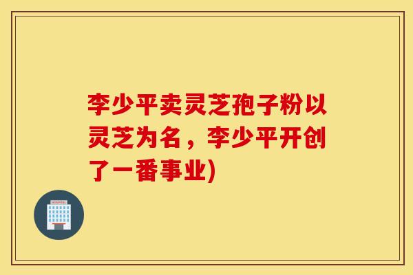 李少平卖灵芝孢子粉以灵芝为名，李少平开创了一番事业)