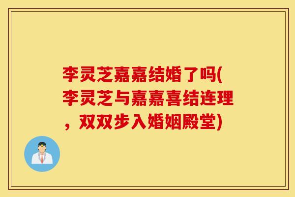 李灵芝嘉嘉结婚了吗(李灵芝与嘉嘉喜结连理，双双步入婚姻殿堂)