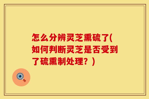 怎么分辨灵芝熏硫了(如何判断灵芝是否受到了硫熏制处理？)