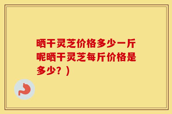 晒干灵芝价格多少一斤呢晒干灵芝每斤价格是多少？)