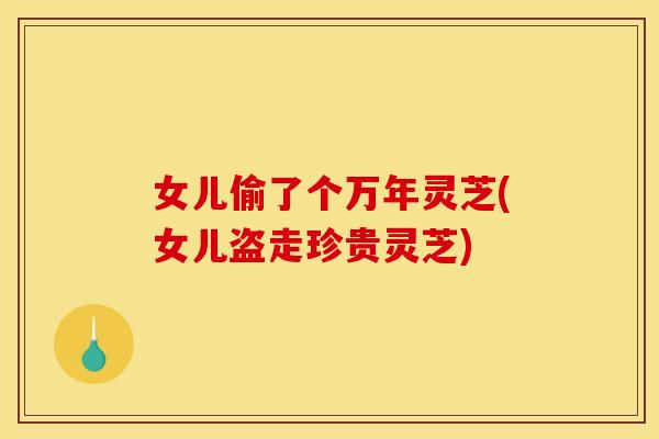 女儿偷了个万年灵芝(女儿盗走珍贵灵芝)