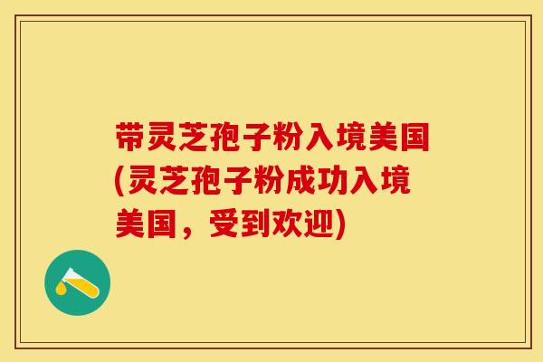带灵芝孢子粉入境美国(灵芝孢子粉成功入境美国，受到欢迎)