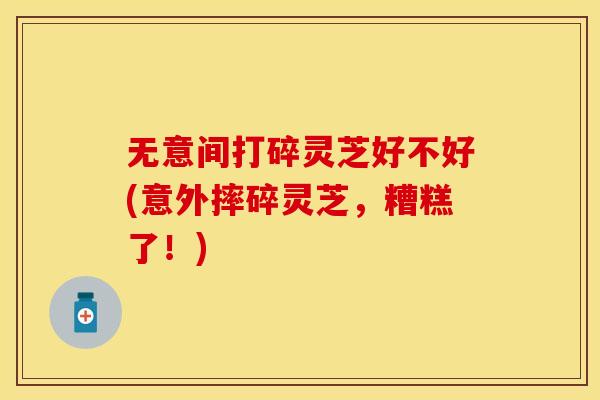 无意间打碎灵芝好不好(意外摔碎灵芝，糟糕了！)