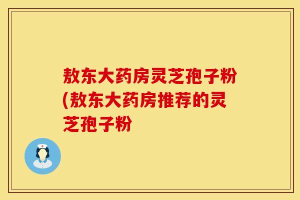 敖东大药房灵芝孢子粉(敖东大药房推荐的灵芝孢子粉