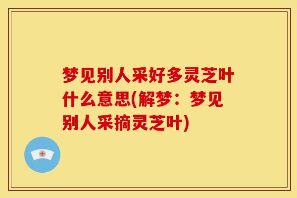 梦见别人采好多灵芝叶什么意思(解梦：梦见别人采摘灵芝叶)