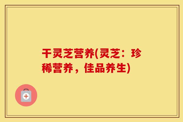 干灵芝营养(灵芝：珍稀营养，佳品养生)