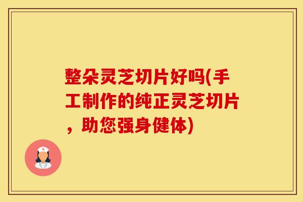 整朵灵芝切片好吗(手工制作的纯正灵芝切片，助您强身健体)