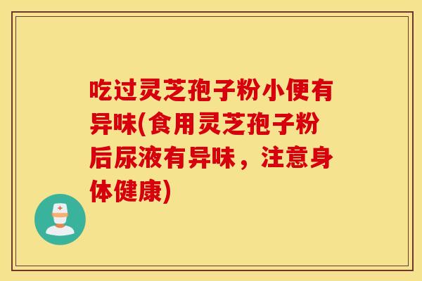 吃过灵芝孢子粉小便有异味(食用灵芝孢子粉后尿液有异味，注意身体健康)