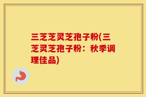 三芝芝灵芝孢子粉(三芝灵芝孢子粉：秋季调理佳品)