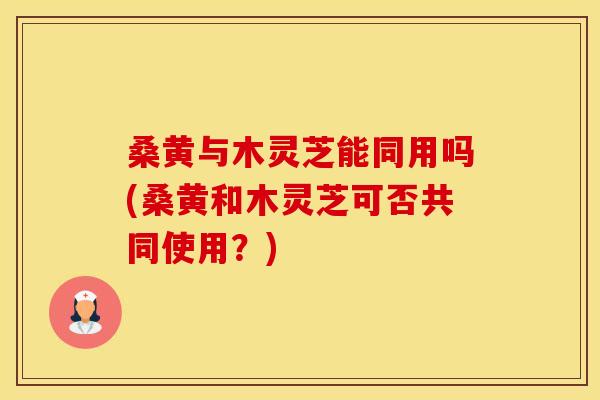 桑黄与木灵芝能同用吗(桑黄和木灵芝可否共同使用？)