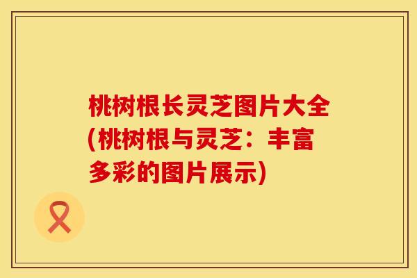 桃树根长灵芝图片大全(桃树根与灵芝：丰富多彩的图片展示)