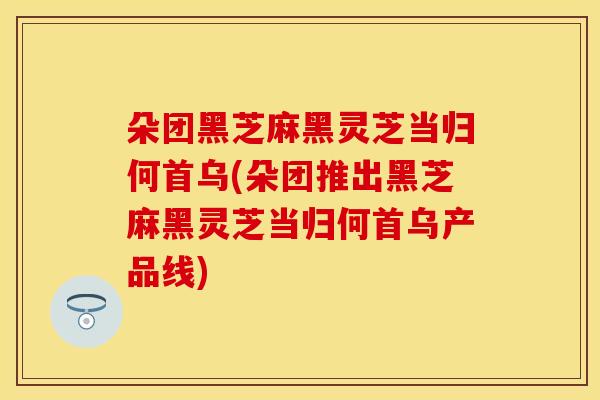 朵团黑芝麻黑灵芝当归何首乌(朵团推出黑芝麻黑灵芝当归何首乌产品线) 朵团黑芝麻黑灵芝当归何首乌(朵团推出黑芝麻黑灵芝当归何首乌产品线)