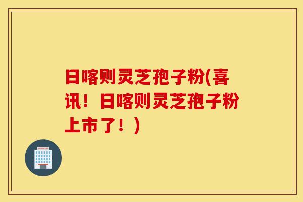 日喀则灵芝孢子粉(喜讯！日喀则灵芝孢子粉上市了！)