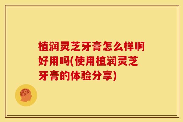 植润灵芝牙膏怎么样啊好用吗(使用植润灵芝牙膏的体验分享)