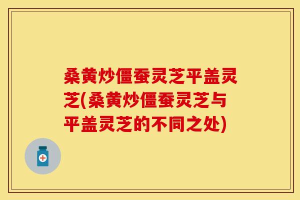 桑黄炒僵蚕灵芝平盖灵芝(桑黄炒僵蚕灵芝与平盖灵芝的不同之处)
