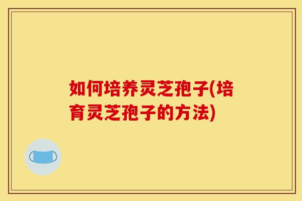如何培养灵芝孢子(培育灵芝孢子的方法)