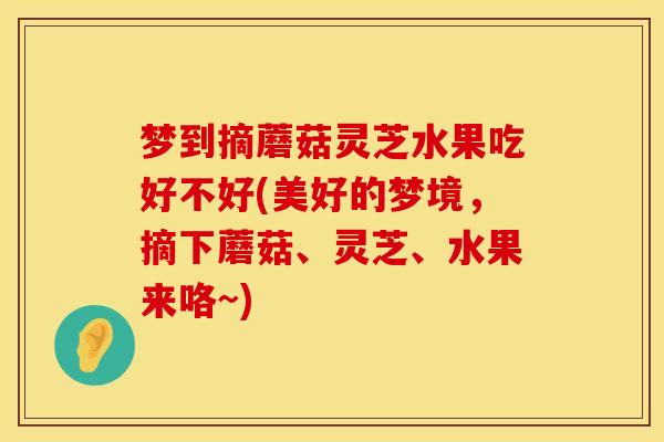梦到摘蘑菇灵芝水果吃好不好(美好的梦境，摘下蘑菇、灵芝、水果来咯~)