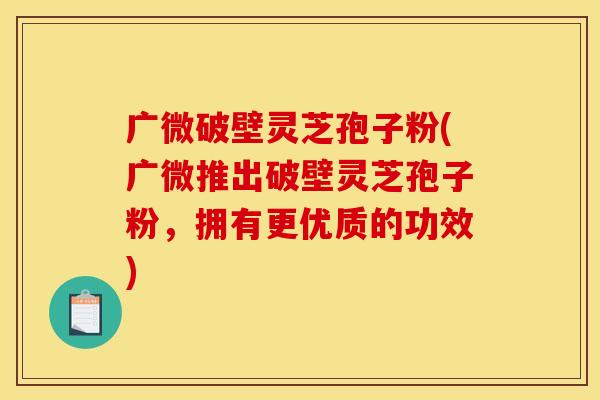 广微破壁灵芝孢子粉(广微推出破壁灵芝孢子粉，拥有更优质的功效)