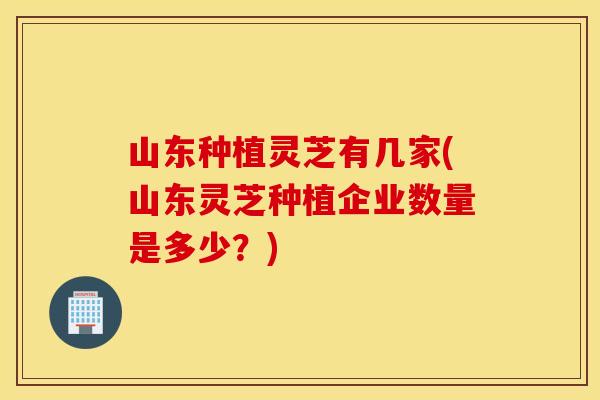 山东种植灵芝有几家(山东灵芝种植企业数量是多少？)