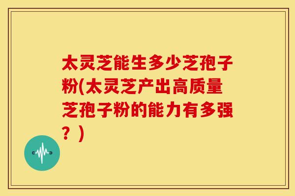 太灵芝能生多少芝孢子粉(太灵芝产出高质量芝孢子粉的能力有多强？)