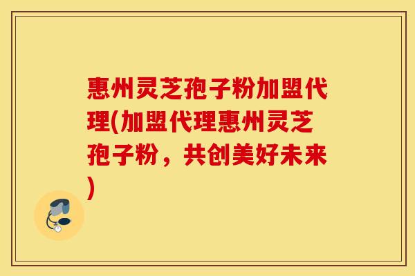 惠州灵芝孢子粉加盟代理(加盟代理惠州灵芝孢子粉，共创美好未来)