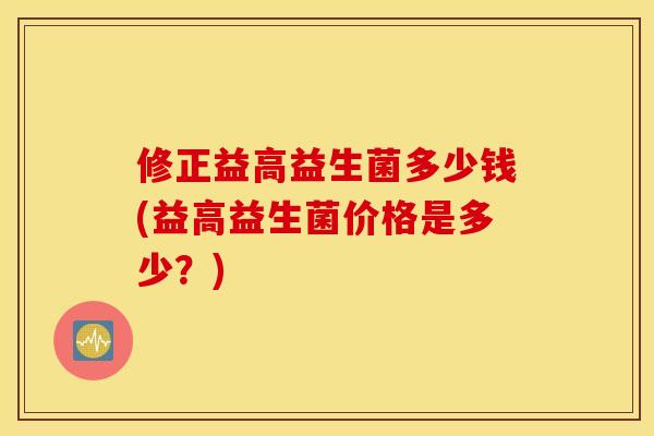 修正益高益生菌多少钱(益高益生菌价格是多少？)
