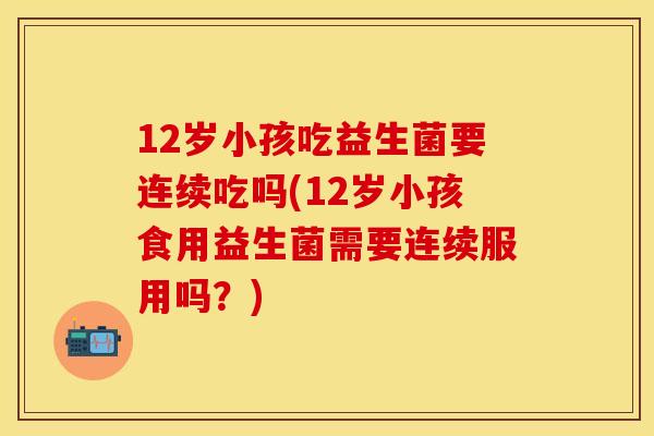 12岁小孩吃益生菌要连续吃吗(12岁小孩食用益生菌需要连续服用吗？)
