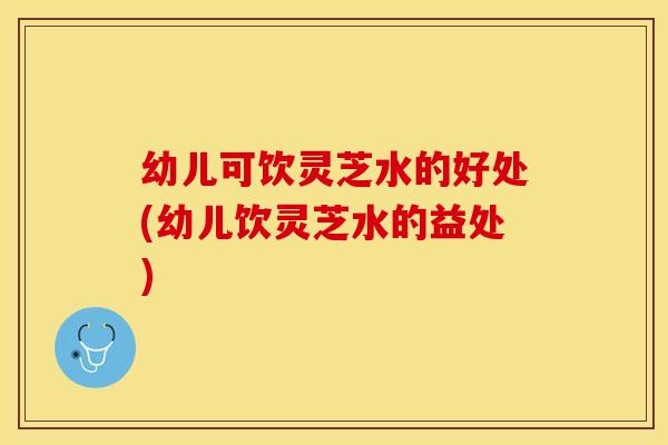 幼儿可饮灵芝水的好处(幼儿饮灵芝水的益处)