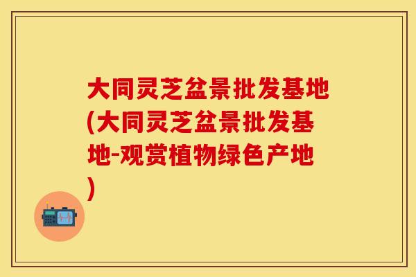 大同灵芝盆景批发基地(大同灵芝盆景批发基地-观赏植物绿色产地)