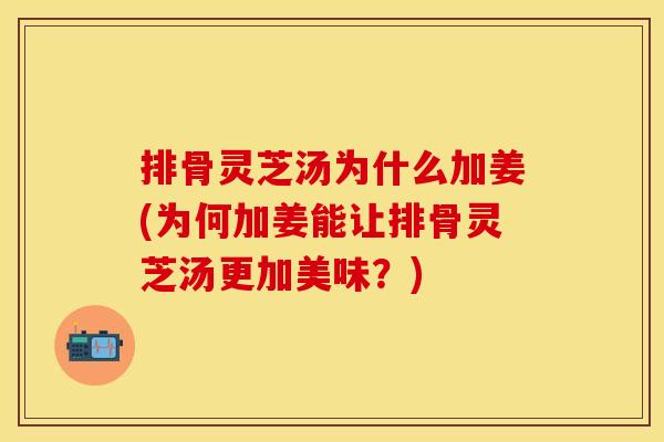 排骨灵芝汤为什么加姜(为何加姜能让排骨灵芝汤更加美味？)