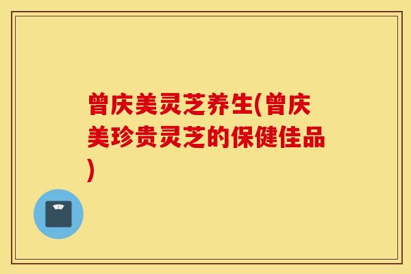曾庆美灵芝养生(曾庆美珍贵灵芝的保健佳品)
